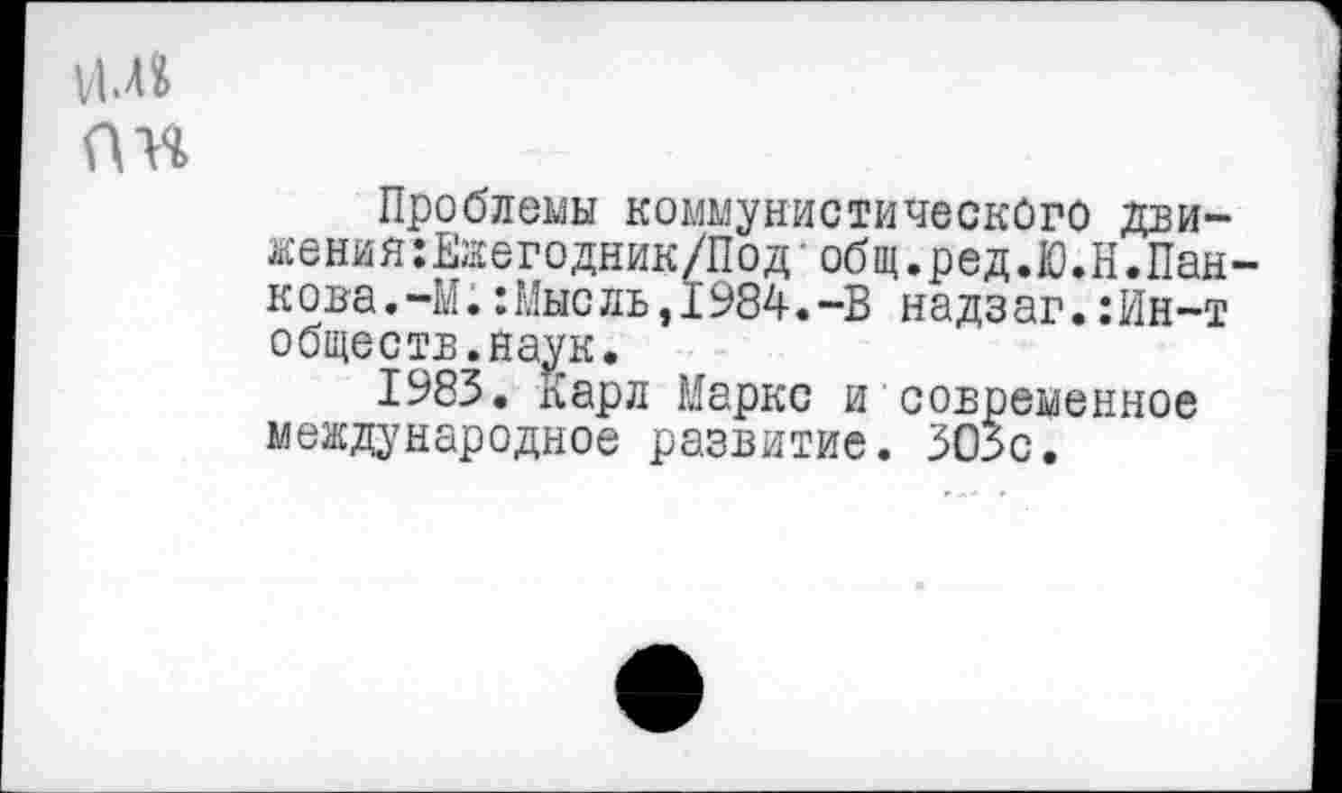 ﻿пн
Проблемы коммунистического дви-жения:Ежегодник/Под- общ.ред.Ю.Н.Панкова.-М. :Мысль,1984.-В надзаг.:Ин-т обществ.наук.
1983. Карл Маркс и современное международное развитие. 305с.
